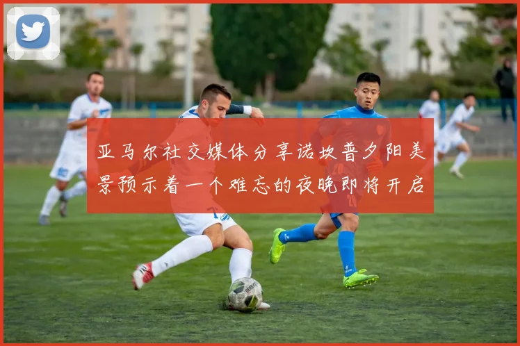 亚马尔社交媒体分享诺坎普夕阳美景预示着一个难忘的夜晚即将开启