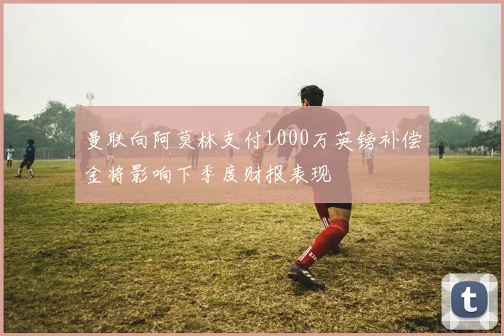 曼联向阿莫林支付1000万英镑补偿金将影响下季度财报表现