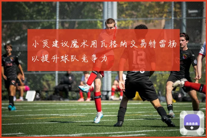 小莫建议魔术用瓦格纳交易特雷杨以提升球队竞争力