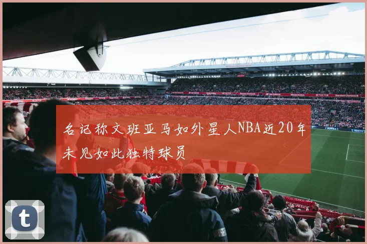 名记称文班亚马如外星人NBA近20年未见如此独特球员