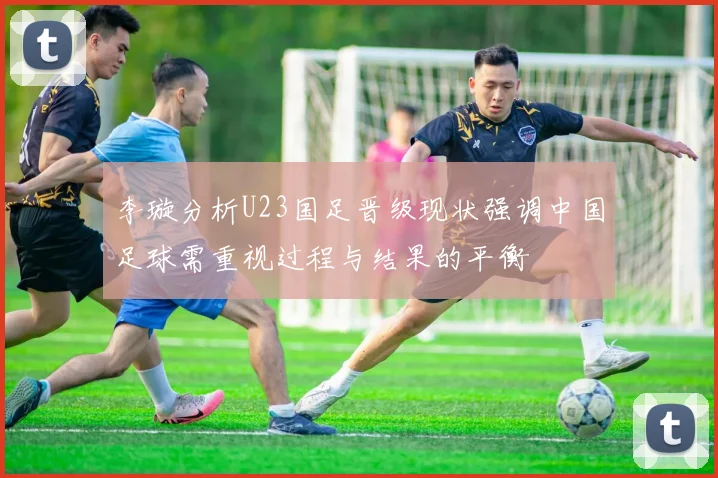 李璇分析U23国足晋级现状强调中国足球需重视过程与结果的平衡