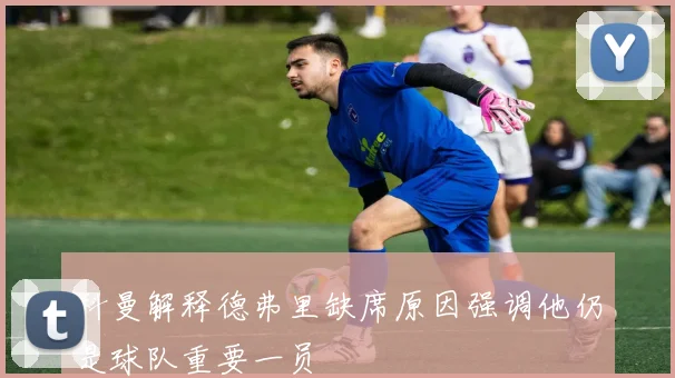 科曼解释德弗里缺席原因强调他仍是球队重要一员