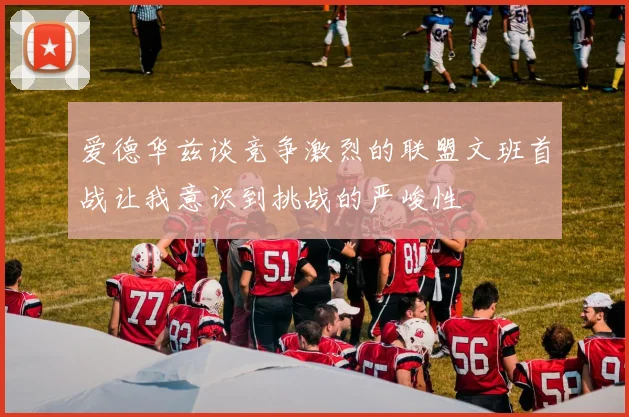 爱德华兹谈竞争激烈的联盟文班首战让我意识到挑战的严峻性