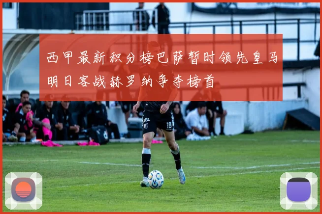 西甲最新积分榜巴萨暂时领先皇马明日客战赫罗纳争夺榜首