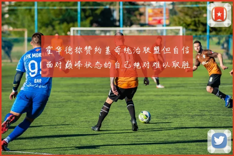 霍华德称赞约基奇统治联盟但自信面对巅峰状态的自己绝对难以取胜