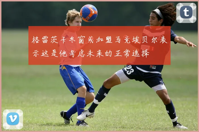 格雷茨卡冬窗或加盟马竞埃贝尔表示这是他考虑未来的正常选择