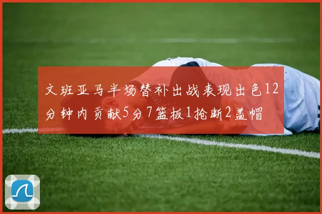 文班亚马半场替补出战表现出色12分钟内贡献5分7篮板1抢断2盖帽