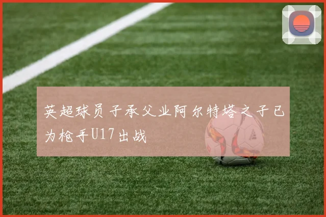 英超球员子承父业阿尔特塔之子已为枪手U17出战