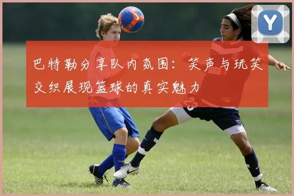 巴特勒分享队内氛围：笑声与玩笑交织展现篮球的真实魅力