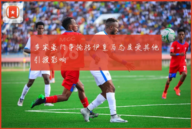 多家豪门争抢格伊皇马态度受其他引援影响