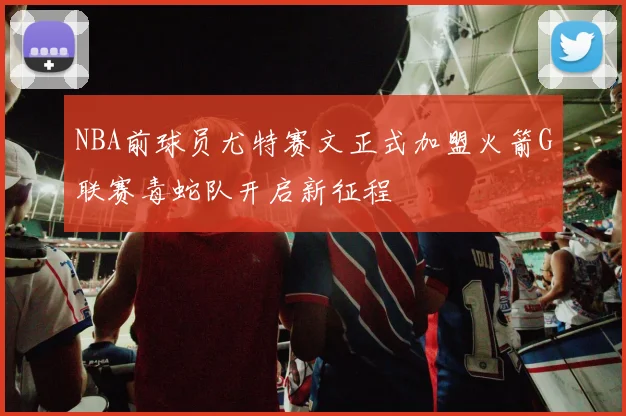 NBA前球员尤特赛文正式加盟火箭G联赛毒蛇队开启新征程