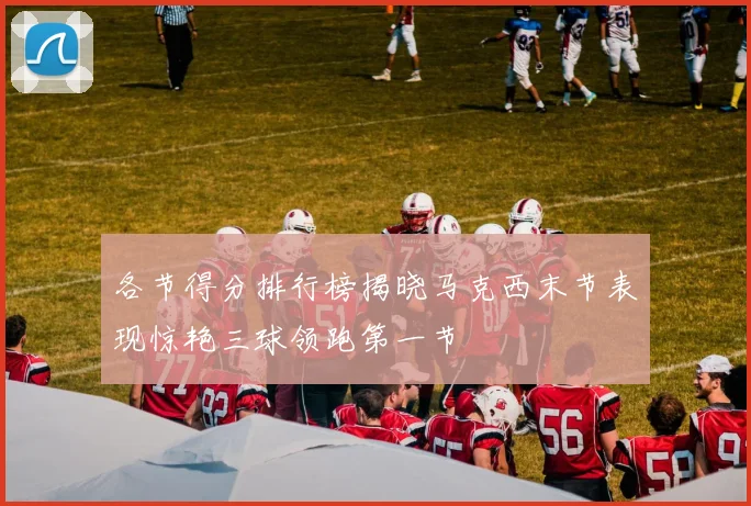 各节得分排行榜揭晓马克西末节表现惊艳三球领跑第一节