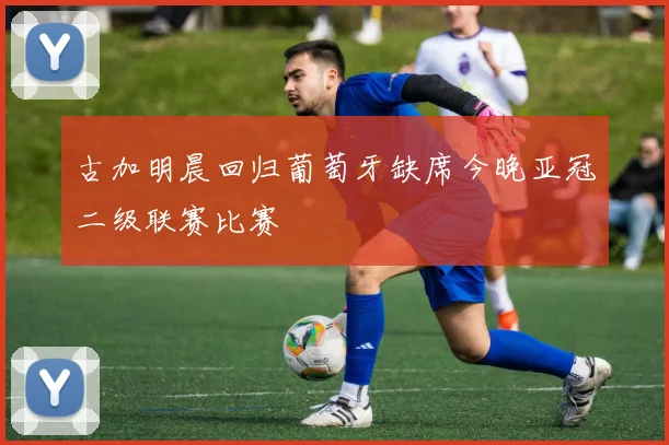 古加明晨回归葡萄牙缺席今晚亚冠二级联赛比赛