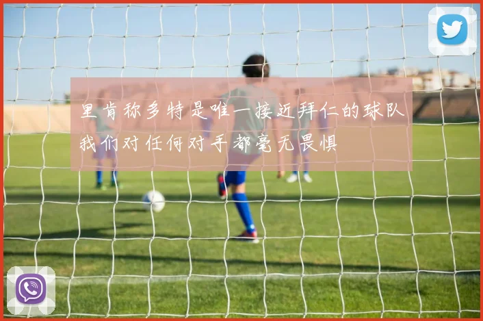 里肯称多特是唯一接近拜仁的球队我们对任何对手都毫无畏惧