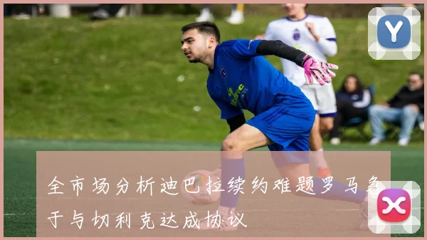 全市场分析迪巴拉续约难题罗马急于与切利克达成协议