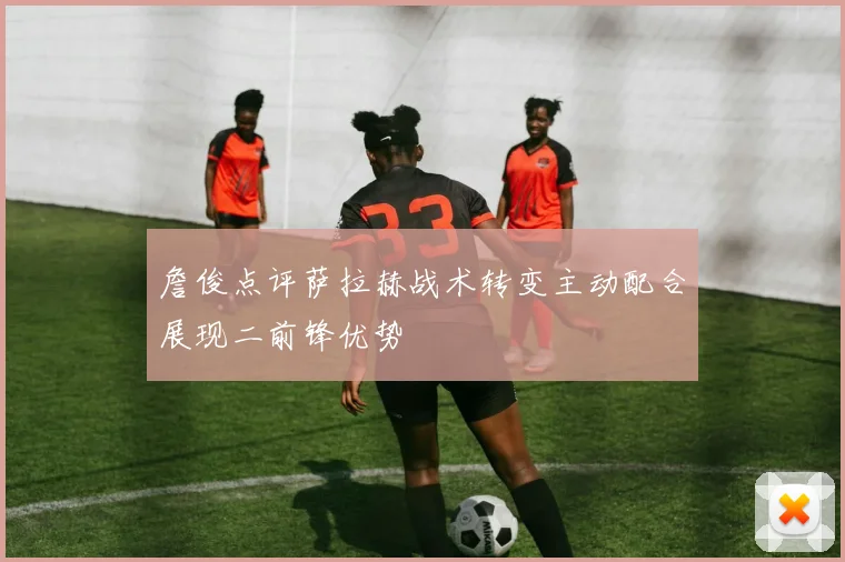 詹俊点评萨拉赫战术转变主动配合展现二前锋优势