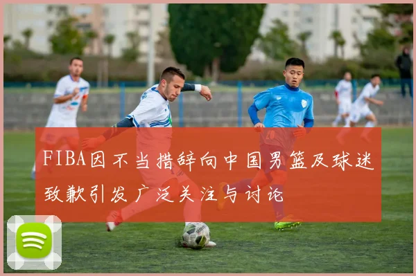 FIBA因不当措辞向中国男篮及球迷致歉引发广泛关注与讨论