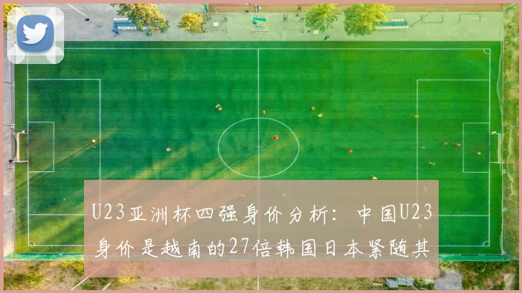 U23亚洲杯四强身价分析：中国U23身价是越南的27倍韩国日本紧随其后