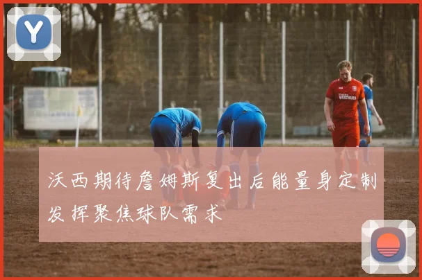 沃西期待詹姆斯复出后能量身定制发挥聚焦球队需求