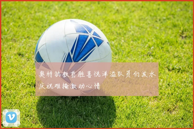 奥特执教首胜喜悦洋溢队员们泼水庆祝难掩激动心情