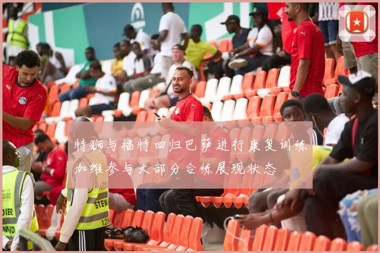 特狮与福特回归巴萨进行康复训练加维参与大部分合练展现状态