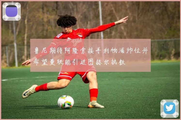 鲁尼期待阿隆索接手利物浦帅位并希望曼联能引进图赫尔执教