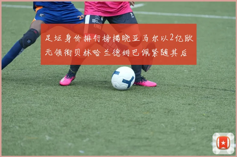 足坛身价排行榜揭晓亚马尔以2亿欧元领衔贝林哈兰德姆巴佩紧随其后