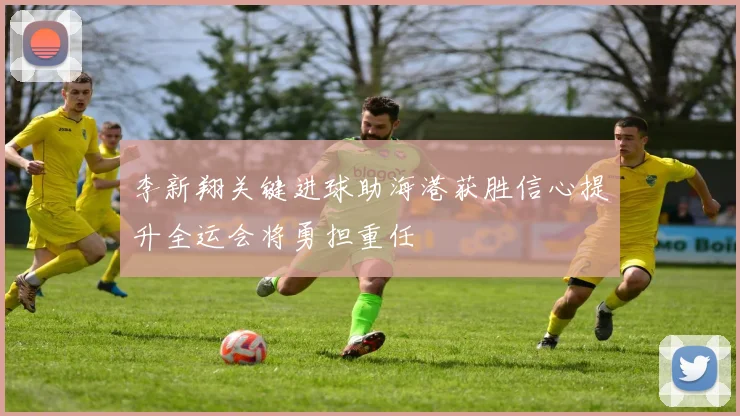 李新翔关键进球助海港获胜信心提升全运会将勇担重任