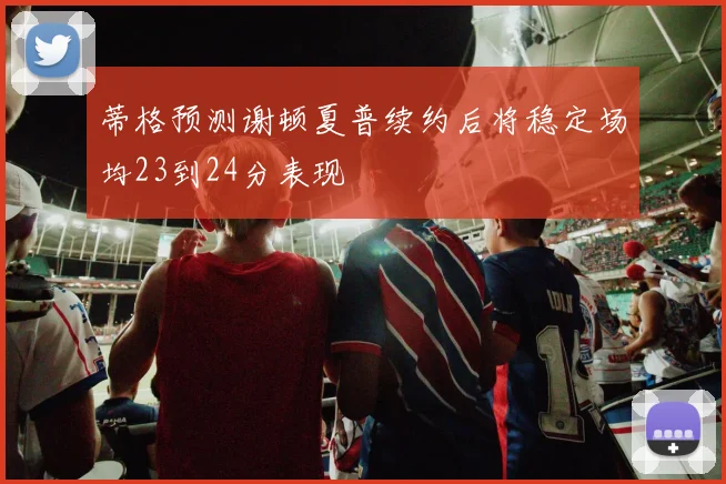 蒂格预测谢顿夏普续约后将稳定场均23到24分表现