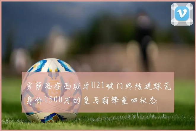 贡萨洛在西班牙U21破门终结进球荒身价1500万的皇马前锋重回状态