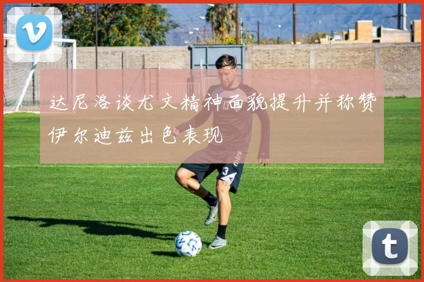 达尼洛谈尤文精神面貌提升并称赞伊尔迪兹出色表现