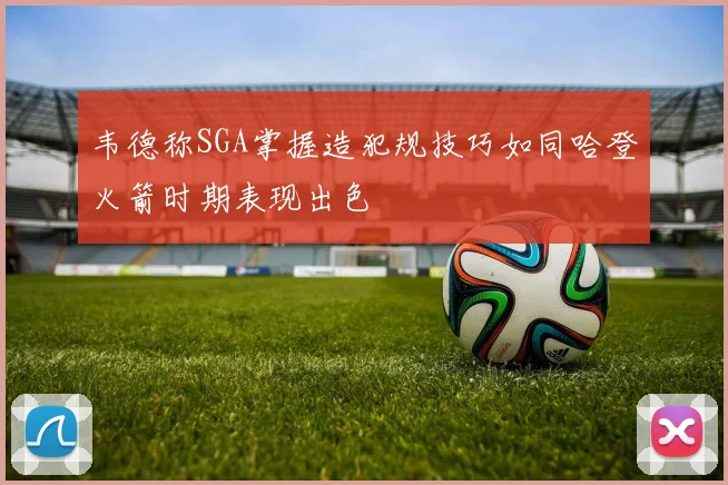 韦德称SGA掌握造犯规技巧如同哈登火箭时期表现出色