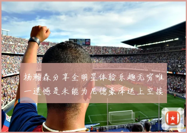 杨瀚森分享全明星体验乐趣无穷唯一遗憾是未能为尼德豪泽送上空接助攻