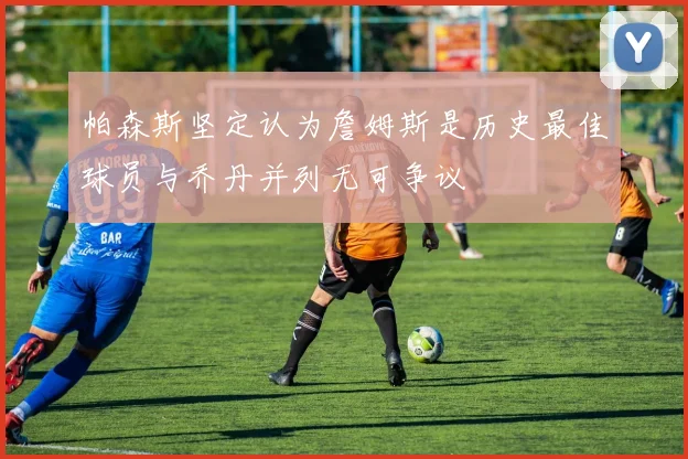 帕森斯坚定认为詹姆斯是历史最佳球员与乔丹并列无可争议