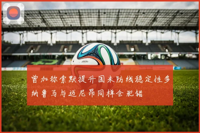 曾加称索默提升国米防线稳定性多纳鲁马与迈尼昂同样会犯错