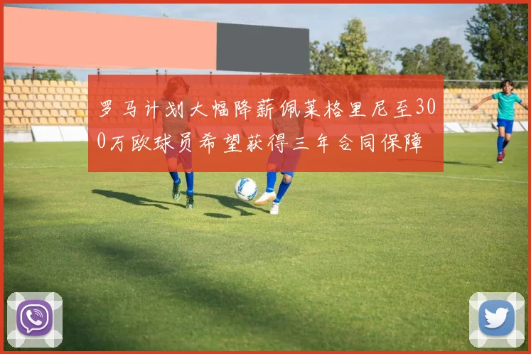 罗马计划大幅降薪佩莱格里尼至300万欧球员希望获得三年合同保障