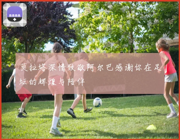 莫拉塔深情致敬阿尔巴感谢你在足坛的辉煌与陪伴