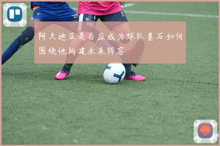 阿夫迪亚是否应成为球队基石如何围绕他构建未来阵容