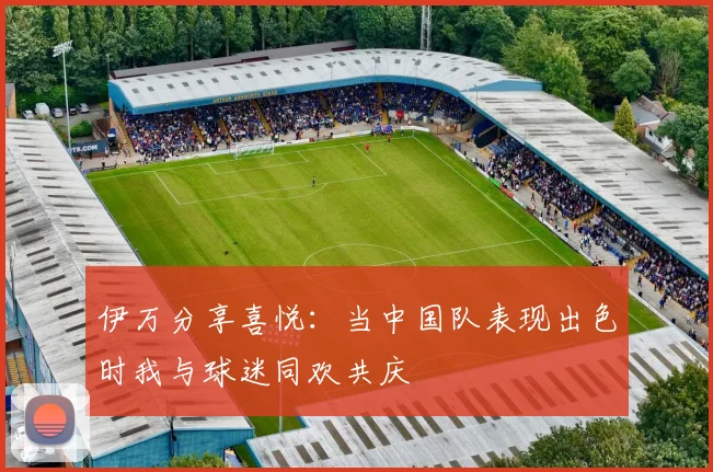 伊万分享喜悦：当中国队表现出色时我与球迷同欢共庆